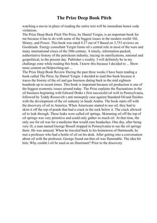 The Prize Deep Book Pitch
watching a movie in place of reading the entire text will be immediate honor code
violations.
The Prize Deep Book Pitch The Prize, by Daniel Yergin, is an important book for
me because it has to do with some of the biggest issues in the modern world: Oil,
Money, and Power. This book was rated 4.37 out of 5 Based on 3,753 reviews on
Goodreads. Energy consultant Yergin limns oil s central role in most of the wars and
many international crises of the 20th century. A timely, information packed,
authoritative history of the petroleum industry, tracing its ramifications, national and
geopolitical, to the present day. Publisher s weekly. I will definitely be in my
challenge zone while reading this book. I know this because I decided to ... Show
more content on Helpwriting.net ...
The Prize Deep Book Review During the past three weeks I have been reading a
book called The Prize, by Daniel Yergin. I decided to read this book because it
traces the history of the oil and gas business dating back to the mid eighteen
hundreds up to recent times. This book is important because oil production is one of
the biggest economic issues around today. The Prize explains the fluctuations in the
oil business beginning with Edward Drake s first successful oil well in Pennsylvania,
followed by Teddy Roosevelt s anti monopoly case against Standard Oiland finishes
with the development of the oil industry in Saudi Arabia. The book starts off with
the discovery of oil in America. When Americans started to use oil, they had to
skim it off the top of ponds that had a crack in the rock below it. The crack allowed
oil to leak through. These leaks were called oil springs. Skimming oil off the top of
oil springs was very primitive and could only gather so much oil. At that time, the
only use for oil was for a medicine that would cure headaches. One day, after being
very ill, a man named George Bissell stopped in Pennsylvania to see the oil springs
there. He was amazed. When he traveled back to his hometown of Dartmouth, he
met a professor who had a bottle of oil on his desk. After getting into a conversation
about oil with the professor, George found out that oil was flammable. The idea hit
him, Why couldn t oil be used as an illuminant? Prior to the discovery
 