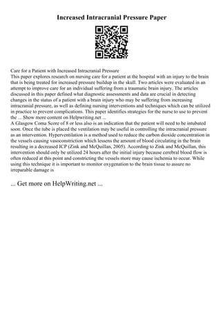 Increased Intracranial Pressure Paper
Care for a Patient with Increased Intracranial Pressure
This paper explores research on nursing care for a patient at the hospital with an injury to the brain
that is being treated for increased pressure buildup in the skull. Two articles were evaluated in an
attempt to improve care for an individual suffering from a traumatic brain injury. The articles
discussed in this paper defined what diagnostic assessments and data are crucial in detecting
changes in the status of a patient with a brain injury who may be suffering from increasing
intracranial pressure, as well as defining nursing interventions and techniques which can be utilized
in practice to prevent complications. This paper identifies strategies for the nurse to use to prevent
the ... Show more content on Helpwriting.net ...
A Glasgow Coma Score of 8 or less also is an indication that the patient will need to be intubated
soon. Once the tube is placed the ventilation may be useful in controlling the intracranial pressure
as an intervention. Hyperventilation is a method used to reduce the carbon dioxide concentration in
the vessels causing vasoconstriction which lessens the amount of blood circulating in the brain
resulting in a decreased ICP (Zink and McQuillan, 2005). According to Zink and McQuillan, this
intervention should only be utilized 24 hours after the initial injury because cerebral blood flow is
often reduced at this point and constricting the vessels more may cause ischemia to occur. While
using this technique it is important to monitor oxygenation to the brain tissue to assure no
irreparable damage is
... Get more on HelpWriting.net ...
 
