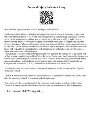 Personal Injury Solicitors Essay
How Personal Injury Solicitors in UK Can Help Assault Victims?
London is the hub of United Kingdom and people there in this plan will frequently refer to it as
the center of the epicenter of the world; containing many bar and club keep working all over the
week, public transportation and taxi also keep working at all times, it really is a place where
there is not any period of time spent sleeping. On the other hand, there is a depressing aspect to
living in this type of a busy, wild noise of society and it is the truth that you are very much near to
hazard. The London Metropolitan Police Force has to cope with suffered ones of assault on a daily
basis, with respect to its inherent nature; such happenings are unluckily going on with almost ...
Show more content on Helpwriting.net ...
The very type of assaults implies that the assaulter will generally be worried not to get jailed, and
will do to more extent to keep unidentified to the police. On the other hand, despite the fact that you
cannot locate or identify your assaulter, you should still have hope for financial settlement. There
are agencies already instituted to do help with these cases; for instance, the Criminal Injuries
Compensation Authorities (CICA) can enable economical rewards, shown that:
Your injuries must have been induced as a result of a criminal assault that occurred in England,
Wales or Scotland.
The CICA personal assault settlement application needs to be submitted in time limit of two years
after the happening, though it is optional and often given up.
You must report the personal assault to the police and work together with them to full extent.
The state will only award settlement money when your injury exceeds the limit 1,000 pounds
... Get more on HelpWriting.net ...
 