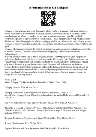 Informative Essay On Epilepsys
Epilepsy is characterized as a brain disorder in which you have a tendency to trigger seizures. It
occurs when there is a abnormal or excessive amount of electrical activity in the brain, and is
usually diagnosed after a person has two or more seizures that are not caused by medical
conditions. Epilepsy is very common in society today. 1 in 26 people will develop epilepsyin their
lifetime and 65 million people already have epilepsy worldwide. After any type of epileptic seizure
episodes of sensory disturbances, loss of consciousness, convulsions, and many other symptoms can
spark.
Epilepsy s first occurrence is in the earliest writings of ancient civilisations and cultures. According
to Adrian Tureniec, The oldest known document on epilepsy... Show more content on
Helpwriting.net ...
It is very common in the United States affecting around 150,000 people per year. People who
suffer from Epilepsy can still live a normal, successful life. In most cases Epilepsy/seizures can
be controlled by medication with slim to no side effects by eating healthy, and taking good care
of yourself. In order to get the best treatment and diagnosis seek help from a local doctor,
because Epilepsy is more than just seizures. Having Epilepsy and not treating it properly can be
more harmful than the disorder itself. If you have Epilepsy you should talk to your friends and
family members.Epilepsy can only be treated if there is a team effort and a person is ready to
accept the fact that they have it.
Works Cited
About Epilepsy: The Basics. Epilepsy Foundation. Web. 27 Apr. 2018.
Epilepsy Ontario. Web. 31 Mar. 2018.
Epilepsy Foundation. What Is Epilepsy? Epilepsy Foundation, 21 Jan. 2014.
Mayo Clinic. Epilepsy. Mayo Clinic, Mayo Foundation for Medical Education and Research, 10
Mar. 2018,
Our Work at Epilepsy Society. Epilepsy Society. 12 Jan. 2018. Web. 30 Apr. 2018.
Reynolds, E H, and J V Kinnier. Psychoses of Epilepsy in Babylon: the Oldest Account of the
Disorder. Epilepsia., U.S. National Library of Medicine, 9 Sept. 2008, www.ncbi.nlm.nih.gov
/pubmed/18479392.
Seizures: Read About Symptoms and Types. MedicineNet. Web. 31 Mar. 2018.
Seizure Classification. Web. 30 Apr. 2018.
Types of Seizures and Their Symptoms. WebMD. WebMD. Web. 31 Mar.
 