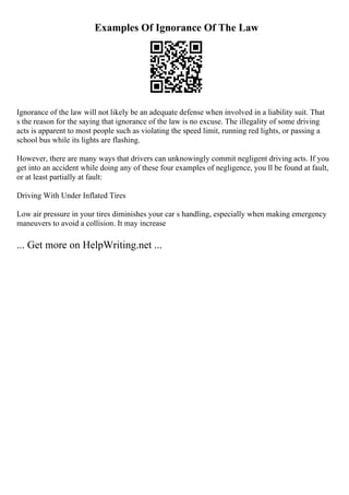 Examples Of Ignorance Of The Law
Ignorance of the law will not likely be an adequate defense when involved in a liability suit. That
s the reason for the saying that ignorance of the law is no excuse. The illegality of some driving
acts is apparent to most people such as violating the speed limit, running red lights, or passing a
school bus while its lights are flashing.
However, there are many ways that drivers can unknowingly commit negligent driving acts. If you
get into an accident while doing any of these four examples of negligence, you ll be found at fault,
or at least partially at fault:
Driving With Under Inflated Tires
Low air pressure in your tires diminishes your car s handling, especially when making emergency
maneuvers to avoid a collision. It may increase
... Get more on HelpWriting.net ...
 
