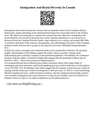 Immigration And Racial Diversity In Canada
Immigration and racial diversity have always been an important notion of the Canadian identity.
Historically, matters pertaining to the aforementioned topics have been dealt solely at the Federal
level. The article aims primarily to evaluate three notions that may affect how immigration and
racial minorities are viewed by the native born white Canadian population at a provincial level.
Borrowed from the Canadian Election Studies, data collected over a twenty year period,1988 2008,
is utilized to determine if the economy, demographic, and cultureimpacts the native white Canadian
attitude towards said non native groups in the respective provinces. (Bilodeau,Turgeon,Karakoc,
581)
In brief, the article s strengths and weaknesses both revolve around data collection. On one hand,
graphic representation of the findings support the author s thesis, provides a strong visual
understanding and a conclusive response to the presented hypotheses. Nevertheless, the continuous
mention, from the author, of limited available data suggests that the presented evidence may be
flawed. (1, 601) ... Show more content on Helpwriting.net ...
It is assumed that provinces suffering from weaker economies, those with a large intake of
immigrants and racial minorities, and French speaking provinces tend to hold more of said negative
views (582 584). Yet, the findings in the article suggest that the majority of provinces are content in
keeping with the status quo in terms of immigrants in their province. (2, 585) It s worth mentioning,
that the Canadian provinces, unlike European countries, who have displayed increasingly negative
views towards immigration and racial minorities over the last two decades, show no evidence of a
backlash. However, there is no explicit explanation for this phenomenon.(1,
... Get more on HelpWriting.net ...
 