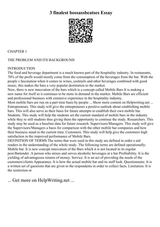 3 finalest bossassbeatses Essay
CHAPTER 1
THE PROBLEM AND ITS BACKGROUND
INTRODUCTION
The food and beverage department is a much known part of the hospitality industry. In restaurants,
70% of the profit would mostly come from the consumption of the beverages from the bar. With the
people s fascination when it comes to wines, cocktails and other beverages combined with good
music, this makes the bars a very popular destination to the market.
Now, there is new innovation of the bars which is a concept called Mobile Bars It is making a
new name for itself as it continues to be more in demand in the market. Mobile Bars are efficient
and professional business with extensive experience in the hospitality industry.
Most mobile bars are run on a part time basis by people ... Show more content on Helpwriting.net ...
Entrepreneurs. This study will give the entrepreneurs a positive outlook about establishing mobile
bars. This will also serve as their basis for future attempts to establish their own mobile bar.
Students. This study will help the students set the current standard of mobile bars in the industry
while they re still students thus giving them the opportunity to continue the study. Researchers. This
study may be used as a baseline data for future research. Supervisors/Managers. This study will give
the Supervisors/Managers a basis for comparison with the other mobile bar companies and how
their business stand in the current time. Customers. This study will help give the customers high
satisfaction in the improved performance of Mobile Bars.
DEFINITION OF TERMS The terms that were used in this study are defined in order o aid
readers in the understanding of the whole study. The following terms are defined operationally:
Mobile bar. It is new concept innovation of the Bars which it is not located in its regular
post.Bartender. A person who mixes and serves alcoholic beverages at a bar Profitability. It is the
yielding of advantageous returns of money. Service. It is an act of providing the needs of the
customers/clients Appearance. It is how the actual mobile bar and its staff look. Questionnaire. It is
a written set of questions that are given to the respondents in order to collect facts. Limitation. It is
the restriction or
... Get more on HelpWriting.net ...
 