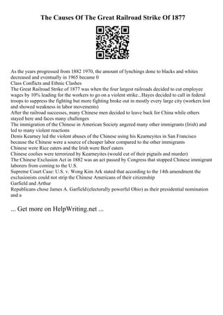 The Causes Of The Great Railroad Strike Of 1877
As the years progressed from 1882 1970, the amount of lynchings done to blacks and whites
decreased and eventually in 1965 became 0
Class Conflicts and Ethnic Clashes
The Great Railroad Strike of 1877 was when the four largest railroads decided to cut employee
wages by 10% leading for the workers to go on a violent strike...Hayes decided to call in federal
troops to suppress the fighting but more fighting broke out in mostly every large city (workers lost
and showed weakness in labor movements)
After the railroad successes, many Chinese men decided to leave back for China while others
stayed here and faces many challenges
The immigration of the Chinese in American Society angered many other immigrants (Irish) and
led to many violent reactions
Denis Kearney led the violent abuses of the Chinese using his Kearneyites in San Francisco
because the Chinese were a source of cheaper labor compared to the other immigrants
Chinese were Rice eaters and the Irish were Beef eaters
Chinese coolies were terrorized by Kearneyites (would cut of their pigtails and murder)
The Chinese Exclusion Act in 1882 was an act passed by Congress that stopped Chinese immigrant
laborers from coming to the U.S.
Supreme Court Case: U.S. v. Wong Kim Ark stated that according to the 14th amendment the
exclusionists could not strip the Chinese Americans of their citizenship
Garfield and Arthur
Republicans chose James A. Garfield (electorally powerful Ohio) as their presidential nomination
and a
... Get more on HelpWriting.net ...
 