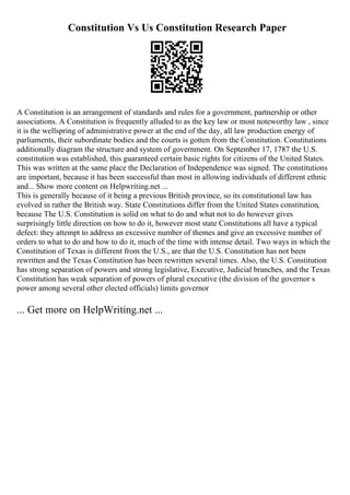 Constitution Vs Us Constitution Research Paper
A Constitution is an arrangement of standards and rules for a government, partnership or other
associations. A Constitution is frequently alluded to as the key law or most noteworthy law , since
it is the wellspring of administrative power at the end of the day, all law production energy of
parliaments, their subordinate bodies and the courts is gotten from the Constitution. Constitutions
additionally diagram the structure and system of government. On September 17, 1787 the U.S.
constitution was established, this guaranteed certain basic rights for citizens of the United States.
This was written at the same place the Declaration of Independence was signed. The constitutions
are important, because it has been successful than most in allowing individuals of different ethnic
and... Show more content on Helpwriting.net ...
This is generally because of it being a previous British province, so its constitutional law has
evolved in rather the British way. State Constitutions differ from the United States constitution,
because The U.S. Constitution is solid on what to do and what not to do however gives
surprisingly little direction on how to do it, however most state Constitutions all have a typical
defect: they attempt to address an excessive number of themes and give an excessive number of
orders to what to do and how to do it, much of the time with intense detail. Two ways in which the
Constitution of Texas is different from the U.S., are that the U.S. Constitution has not been
rewritten and the Texas Constitution has been rewritten several times. Also, the U.S. Constitution
has strong separation of powers and strong legislative, Executive, Judicial branches, and the Texas
Constitution has weak separation of powers of plural executive (the division of the governor s
power among several other elected officials) limits governor
... Get more on HelpWriting.net ...
 