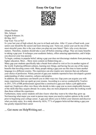Essay On Gap Year
Johana Paulino
Mrs. Schnorr
English II Honors 3A
08 May 2017
Gap Year: Yes or No?
It s your last year of high school, the year to sit back and relax. After 12 years of hard work, your
senior year should be the easiest and least stressing year. Turns out, senior year can be one of the
most stressful years, this is the year when you plan out your future! That s why every decision
matters. Therefore, students should take a year off before entering college. They are many benefits
to taking a gap year. It recharges your academic battery, offers amazing opportunities, and it helps
you discover your true passion.
To begin, contrary to popular belief, taking a gap year does not discourage students from pursuing a
higher education. Most ... Show more content on Helpwriting.net ...
Many gap year students specifically take a break from school to visit or live in another region of
the world. Exploring different cultures, learning new things, and having fun are one of the many
benefits that traveling comes with. Many people taking a gap year use this time to learn another
language in a different country. The experience can also inspire new interests that can influence
your choice of profession. Ninety percent of gap year students reported to have developed a greater
understanding of other countries, cultures and peoples.
In addition, this experience can benefit you in other ways too. Gap years can acquire you with
many experiences that can spark up your resume. According to a survey conducted by YouGov
in 2011, 53% of HR professionals agreed that a constructive gap year makes a job application
stand out. Employers often view those who decide to take a gap year as more employable because
of the skills that they acquire abroad. In a sense, they are more prepared to enter the working world
than those without the experience.
Furthermore, many senior students still don t know what they want to be when they grow up.
Not knowing what major you want to pursue may mean you need to explore options in the world
prior to beginning your college career. A gap year allows you to follow your interests and discover
what you truly enjoy. In a study shown by AGA, 77 % of gappers believed that taking a gap year
has greatly impacted their career
... Get more on HelpWriting.net ...
 