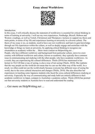Essay about Worldviews
Introduction:
In this essay, I will critically discuss the statement of worldviews is essential for critical thinking in
terms of learning at university. I will use my own experiences, Northedge, Bizzell, Hobson and
Weston s readings, as well as Veitch, Christensen and Thompson s lectures to support my thesis and
main points, in terms of my life and experiences learning at university in a diverse culture. The
thesis of my essay is we, as students, need to have our own worldview and learn to gain knowledge
through our life experiences within the culture, as well as deeply engage and assimilate with the
knowledge or things we learn at university, by applying critical thinking to recognise our
situatedness as academic within the ... Show more content on Helpwriting.net ...
People, who have different worldview and background from particular culture, move to a new
country with different worldview and culture, known as academic; they typically have common
issue in communicating and studying with the other people, who have academic worldviews. As
a result, they are experiencing the cultural differences. Thiele (2010) has mentioned in her
lecture in TLC120 that a way of seeing, is also a way of not seeing (Thiele, 2010). She explains
that the way people see the world do not mean that we can see the other way of the world. As a
result, we often could not see the world clearly because everyone has different ways of seeing the
world, due to the cross cultural interaction and changes (Thiele, 2010). She also describes her
experiences in teaching some Japanese students who faced the cross cultural differences studying at
university. Especially the way of communicating and study habit are entirely different to their
academic worldview in Japan, compare to Australian s academic culture. Thiele (2010) has pointed
out that university students in Australia have to read and understand the reading
... Get more on HelpWriting.net ...
 