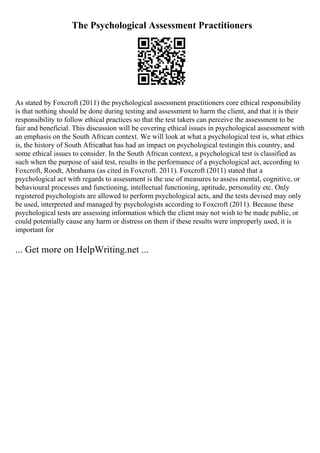 The Psychological Assessment Practitioners
As stated by Foxcroft (2011) the psychological assessment practitioners core ethical responsibility
is that nothing should be done during testing and assessment to harm the client, and that it is their
responsibility to follow ethical practices so that the test takers can perceive the assessment to be
fair and beneficial. This discussion will be covering ethical issues in psychological assessment with
an emphasis on the South African context. We will look at what a psychological test is, what ethics
is, the history of South Africathat has had an impact on psychological testingin this country, and
some ethical issues to consider. In the South African context, a psychological test is classified as
such when the purpose of said test, results in the performance of a psychological act, according to
Foxcroft, Roodt, Abrahams (as cited in Foxcroft. 2011). Foxcroft (2011) stated that a
psychological act with regards to assessment is the use of measures to assess mental, cognitive, or
behavioural processes and functioning, intellectual functioning, aptitude, personality etc. Only
registered psychologists are allowed to perform psychological acts, and the tests devised may only
be used, interpreted and managed by psychologists according to Foxcroft (2011). Because these
psychological tests are assessing information which the client may not wish to be made public, or
could potentially cause any harm or distress on them if these results were improperly used, it is
important for
... Get more on HelpWriting.net ...
 