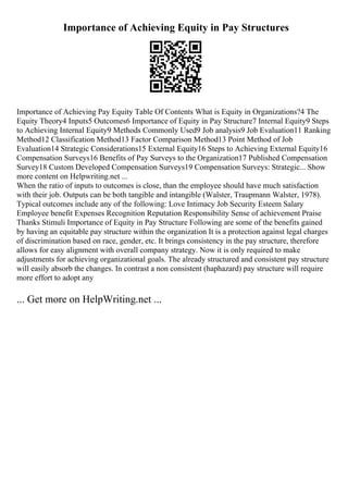 Importance of Achieving Equity in Pay Structures
Importance of Achieving Pay Equity Table Of Contents What is Equity in Organizations?4 The
Equity Theory4 Inputs5 Outcomes6 Importance of Equity in Pay Structure7 Internal Equity9 Steps
to Achieving Internal Equity9 Methods Commonly Used9 Job analysis9 Job Evaluation11 Ranking
Method12 Classification Method13 Factor Comparison Method13 Point Method of Job
Evaluation14 Strategic Considerations15 External Equity16 Steps to Achieving External Equity16
Compensation Surveys16 Benefits of Pay Surveys to the Organization17 Published Compensation
Survey18 Custom Developed Compensation Surveys19 Compensation Surveys: Strategic... Show
more content on Helpwriting.net ...
When the ratio of inputs to outcomes is close, than the employee should have much satisfaction
with their job. Outputs can be both tangible and intangible (Walster, Traupmann Walster, 1978).
Typical outcomes include any of the following: Love Intimacy Job Security Esteem Salary
Employee benefit Expenses Recognition Reputation Responsibility Sense of achievement Praise
Thanks Stimuli Importance of Equity in Pay Structure Following are some of the benefits gained
by having an equitable pay structure within the organization It is a protection against legal charges
of discrimination based on race, gender, etc. It brings consistency in the pay structure, therefore
allows for easy alignment with overall company strategy. Now it is only required to make
adjustments for achieving organizational goals. The already structured and consistent pay structure
will easily absorb the changes. In contrast a non consistent (haphazard) pay structure will require
more effort to adopt any
... Get more on HelpWriting.net ...
 