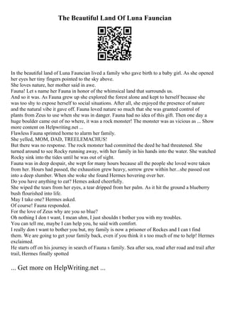 The Beautiful Land Of Luna Fauncian
In the beautiful land of Luna Fauncian lived a family who gave birth to a baby girl. As she opened
her eyes her tiny fingers pointed to the sky above.
She loves nature, her mother said in awe.
Fauna! Let s name her Fauna in honor of the whimsical land that surrounds us.
And so it was. As Fauna grew up she explored the forest alone and kept to herself because she
was too shy to expose herself to social situations. After all, she enjoyed the presence of nature
and the natural vibe it gave off. Fauna loved nature so much that she was granted control of
plants from Zeus to use when she was in danger. Fauna had no idea of this gift. Then one day a
huge boulder came out of no where, it was a rock monster! The monster was as vicious as ... Show
more content on Helpwriting.net ...
Flawless Fauna sprinted home to alarm her family.
She yelled, MOM, DAD, TREELEMACHUS!
But there was no response. The rock monster had committed the deed he had threatened. She
turned around to see Rocky running away, with her family in his hands into the water. She watched
Rocky sink into the tides until he was out of sight.
Fauna was in deep despair, she wept for many hours because all the people she loved were taken
from her. Hours had passed, the exhaustion grew heavy, sorrow grew within her...she passed out
into a deep slumber. When she woke she found Hermes hovering over her.
Do you have anything to eat? Hemes asked cheerfully.
She wiped the tears from her eyes, a tear dripped from her palm. As it hit the ground a blueberry
bush flourished into life.
May I take one? Hermes asked.
Of course! Fauna responded.
For the love of Zeus why are you so blue?
Oh nothing I don t want, I mean uhm, I just shouldn t bother you with my troubles.
You can tell me, maybe I can help you, he said with comfort.
I really don t want to bother you but, my family is now a prisoner of Rockes and I can t find
them. We are going to get your family back, even if you think it s too much of me to help! Hermes
exclaimed.
He starts off on his journey in search of Fauna s family. Sea after sea, road after road and trail after
trail, Hermes finally spotted
... Get more on HelpWriting.net ...
 