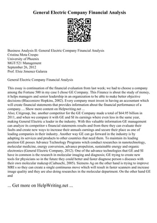 General Electric Company Financial Analysis
Business Analysis II: General Electric Company Financial Analysis
Cristina Mota Crespo
University of Phoenix
MGT/521 Management
September 26, 2012
Prof. Elsie Jimenez Galarza
General Electric Company Financial Analysis
This essay is continuation of the financial evaluation from last week; we had to choose a company
among the Fortune 500 in my case I chose GE Company. This Finance is about the study of money,
it helps managers and senior leadership in an organization to be able to make better objective
decisions (Blacconiere Hopkins, 2002). Every company must invest in having an accountant which
will create financial statements that provides information about the financial performance of a
company. ... Show more content on Helpwriting.net ...
Also; Citigroup, Inc. another competitor for the GE Company made a total of $64.95 billion in
2011, and when we compare it with GE and SI its earnings where even less in the same year,
making General Electric a leader in the industry. With this valuable information GE management
can analyze its competitor s financial statements results and from there they can evaluate their
faults and create new ways to increase their annuals earnings and secure their place as one of
leading companies in their industry. Another way GE can go forward in the industry is by
adapting its services and products to other countries that need them. To maintain its leading
position GE posses Advance Technology Programs witch conduct researches in nanotechnology,
molecular medicine, energy conversion, advance propulsion, sustainable energy and organic
electronics (General Electric Company, 2012). One of the advance technologies that GE and SI
have in common is the research in molecular imaging and diagnosis; GE trying to create new
tools for physicians so in the future they could better and faster diagnose person s diseases with
their own molecular makeup (Ciabuschi, 2005). Siemens Ag on the other hand is trying to improve
MRI s so they can create a single continuous move which will result in faster scanners and increase
image quality and they are also doing researches in the molecular department. On the other hand GE
and
... Get more on HelpWriting.net ...
 