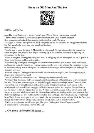 Essay on Old Man And The Sea
Old Man and The Sea
quot;The great DiMaggio is himself again! quot;(21), in Ernest Hemingway s novel,
The Old Man and the Sea, which takes place near Havana, Cuba in the Caribbean
Sea, a very old, unlucky, fisherman sets out for the big catch. The great
DiMaggio is seamed throughout the novel to symbolize the old man and his struggle to catch the
big fish, yet also he poses as a role model for Santiago
(the old man).
The old man is using the great DiMaggio for a role model. At a certain point in the struggle to
catch this great fish, the old man begins to cramp up in his left hand, do to the fish pulling so
strenuously on the line.
Where as the great DiMaggio (during this time) is struggling with a bone spurn his ankle, yet still ...
Show more content on Helpwriting.net ...
When thinking of the great DiMaggio, the old man remembers to give himself more confidence,
and in doing so thinks back to his younger years when he was referred to as the champion because
of an arm wrestling match. This gave the old man more strength and will to push on and fight the
fish until he wins.
Also this image of DiMaggio reminds him he must be very strategical, and do everything right,
despite any cramps in his hand.
There is hard evidence that shows that DiMaggio symbolizes the old man.
Previously Joe DiMaggio had been struggling in his profession of baseball, due to a bone spur in
his heel. The whole team struggled because DiMaggio was the main hope to the Yankee s team.
Now in the case of the old man, who had previously struggled to catch a fish because of his
newly developed unluckiness, struggles in his life because he has not caught a fish and in turn,
has no money to buy the necessities for life. Well as soon as DiMaggio picked up his game and
started to play at a whole new level, the old man hooked into a great big marlin, and started a fight
that would change his life. Not to mention the fact that DiMaggio played outstanding even though
he suffered from a bone spur in his heel. As did the old man out struggle and out think the fish even
though he suffered from a temporary cramp in his left hand. All of this shows how
DiMaggio quot;is quot; the old man quot;The great DiMaggio is himself again quot;(21).
In conclusion to Hemingway s novel, The Old
... Get more on HelpWriting.net ...
 