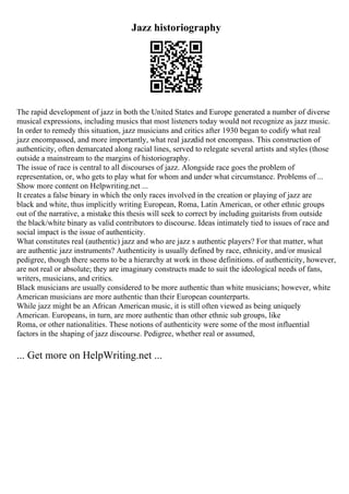Jazz historiography
The rapid development of jazz in both the United States and Europe generated a number of diverse
musical expressions, including musics that most listeners today would not recognize as jazz music.
In order to remedy this situation, jazz musicians and critics after 1930 began to codify what real
jazz encompassed, and more importantly, what real jazzdid not encompass. This construction of
authenticity, often demarcated along racial lines, served to relegate several artists and styles (those
outside a mainstream to the margins of historiography.
The issue of race is central to all discourses of jazz. Alongside race goes the problem of
representation, or, who gets to play what for whom and under what circumstance. Problems of ...
Show more content on Helpwriting.net ...
It creates a false binary in which the only races involved in the creation or playing of jazz are
black and white, thus implicitly writing European, Roma, Latin American, or other ethnic groups
out of the narrative, a mistake this thesis will seek to correct by including guitarists from outside
the black/white binary as valid contributors to discourse. Ideas intimately tied to issues of race and
social impact is the issue of authenticity.
What constitutes real (authentic) jazz and who are jazz s authentic players? For that matter, what
are authentic jazz instruments? Authenticity is usually defined by race, ethnicity, and/or musical
pedigree, though there seems to be a hierarchy at work in those definitions. of authenticity, however,
are not real or absolute; they are imaginary constructs made to suit the ideological needs of fans,
writers, musicians, and critics.
Black musicians are usually considered to be more authentic than white musicians; however, white
American musicians are more authentic than their European counterparts.
While jazz might be an African American music, it is still often viewed as being uniquely
American. Europeans, in turn, are more authentic than other ethnic sub groups, like
Roma, or other nationalities. These notions of authenticity were some of the most influential
factors in the shaping of jazz discourse. Pedigree, whether real or assumed,
... Get more on HelpWriting.net ...
 