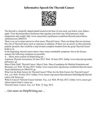 Informative Speech On Thyroid Cancer
The thyroid is a butterfly shaped gland located at the base of your neck, just below your Adam s
apple. Your thyroid produces hormones that regulate your heart rate, blood pressure, body
temperature and weight. http://www.mayoclinic.org/diseases conditions/thyroid cancer/basics
/definition/con 20043551
There is no set in stone answer to what causes Thyroid Cancer. There are things that can increase
this risk of Thyroid Cancer such as exposure to radiation. If there was an answer to that extremely
popular question, that would be a step towards complete freedom from the grasp Thyroid Cancer
holds us in.
In the beginning, thyroid cancer doesn t have many remarkable symptoms, but as the disease
matures the following symptoms are possible:
A ... Show more content on Helpwriting.net ...
American Thyroid Association, 04 June 2012. Web. 30 June 2015. lt;http://www.thyroid.org/iodine
deficiency/ gt;.
Mayo Clinic Staff. Thyroid Cancer. Mayo Clinic. Mayo Foundation for Medical Education and
Research, n.d. Web. 30 June 2015. lt;http://www.mayoclinic.org/diseases conditions/thyroid cancer
/basics/definition/con 20043551 gt;.
What Are the Risk Factors for Thyroid Cancer? What Are the Risk Factors for Thyroid Cancer?
N.p., n.d. Web. 30 June 2015. lt;http://www.cancer.org/cancer/thyroidcancer/detailedguide/thyroid
cancer risk factors gt;.
What Is Cancer? National Cancer Institute. N.p., n.d. Web. 09 July 2015. lt;http://www.cancer.gov
/about cancer/what is cancer gt;.
Thyroid Cancer. Causes. N.p., n.d. Web. 15 Aug. 2015.
... Get more on HelpWriting.net ...
 