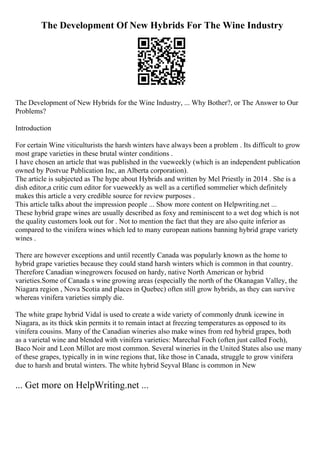 The Development Of New Hybrids For The Wine Industry
The Development of New Hybrids for the Wine Industry, ... Why Bother?, or The Answer to Our
Problems?
Introduction
For certain Wine viticulturists the harsh winters have always been a problem . Its difficult to grow
most grape varieties in these brutal winter conditions .
I have chosen an article that was published in the vueweekly (which is an independent publication
owned by Postvue Publication Inc, an Alberta corporation).
The article is subjected as The hype about Hybrids and written by Mel Priestly in 2014 . She is a
dish editor,a critic cum editor for vueweekly as well as a certified sommelier which definitely
makes this article a very credible source for review purposes .
This article talks about the impression people ... Show more content on Helpwriting.net ...
These hybrid grape wines are usually described as foxy and reminiscent to a wet dog which is not
the quality customers look out for . Not to mention the fact that they are also quite inferior as
compared to the vinifera wines which led to many european nations banning hybrid grape variety
wines .
There are however exceptions and until recently Canada was popularly known as the home to
hybrid grape varieties because they could stand harsh winters which is common in that country.
Therefore Canadian winegrowers focused on hardy, native North American or hybrid
varieties.Some of Canada s wine growing areas (especially the north of the Okanagan Valley, the
Niagara region , Nova Scotia and places in Quebec) often still grow hybrids, as they can survive
whereas vinifera varieties simply die.
The white grape hybrid Vidal is used to create a wide variety of commonly drunk icewine in
Niagara, as its thick skin permits it to remain intact at freezing temperatures as opposed to its
vinifera cousins. Many of the Canadian wineries also make wines from red hybrid grapes, both
as a varietal wine and blended with vinifera varieties: Marechal Foch (often just called Foch),
Baco Noir and Leon Millot are most common. Several wineries in the United States also use many
of these grapes, typically in in wine regions that, like those in Canada, struggle to grow vinifera
due to harsh and brutal winters. The white hybrid Seyval Blanc is common in New
... Get more on HelpWriting.net ...
 