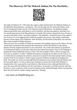 The Discovery Of The Mohawk Indians On The Deerfield,...
The night of February 28, 1704 marks the surprise attack performed by the Mohawk Indians on
the Deerfield, Massachusetts s community. This sets the stage for the events that follow in the
novel Unredeemed Captive by the Yale historian named John Demos. The Mohawk Indians
captured and killed many individuals as well as families, and then proceeded to send them on a
two month long journey from Massachusetts to Canada. The journey claimed the lives of many as
a result of the harsh winter s traveling conditions. The Mohawk s would kill some of the captives
out of mercy if it were apparent they could not complete the journey. One family in particular
became a prime target of the Mohawks. John Williams, the Reverend of Deerfield, was married...
Show more content on Helpwriting.net ...
These are just a few examples of where he consulted with multiple experts on the subject. He also
visited many institutions and examined their documents, which allowed him to take quotes
directly from the original documents to use in the book. The words and sentences in quotations
in Unredeemed Captive are the parts taken from the original documents. Some of the language is
spelled and written differently because of this. The first example of this is shown on page one,
went into ye meadow. In today s English the majority of people do not often use the word ye. It
is evident that he conducted an extensive amount of research for this book and provided a strong
resource base for his audience. Demos argues numerous different standpoints throughout his
book. The reader can easily see and understand this because he uses quotes from the Indians and
the ones held captive, as well as other types of people involved. Reverend John Williams is
returned after a few years and he reverts back to what he knows best, although Deerfield was
never the same after the Mohawk raid. He went back to living life as a Puritan minister and took
the time to write a narrative of the events he had previously suffered through. Demos incorporates
them into the book for a better reading experience. Through
... Get more on HelpWriting.net ...
 