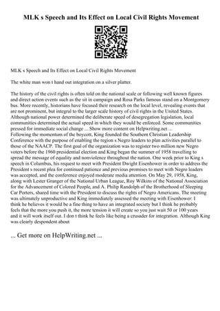 MLK s Speech and Its Effect on Local Civil Rights Movement
MLK s Speech and Its Effect on Local Civil Rights Movement
The white man won t hand out integration on a silver platter.
The history of the civil rights is often told on the national scale or following well known figures
and direct action events such as the sit in campaign and Rosa Parks famous stand on a Montgomery
bus. More recently, historians have focused their research on the local level, revealing events that
are not prominent, but integral to the larger scale history of civil rights in the United States.
Although national power determined the deliberate speed of desegregation legislation, local
communities determined the actual speed in which they would be enforced. Some communities
pressed for immediate social change ... Show more content on Helpwriting.net ...
Following the momentum of the boycott, King founded the Southern Christian Leadership
Conference with the purpose of enabling the region s Negro leaders to plan activities parallel to
those of the NAACP. The first goal of the organization was to register two million new Negro
voters before the 1960 presidential election and King began the summer of 1958 travelling to
spread the message of equality and nonviolence throughout the nation. One week prior to King s
speech in Columbus, his request to meet with President Dwight Eisenhower in order to address the
President s recent plea for continued patience and previous promises to meet with Negro leaders
was accepted, and the conference enjoyed moderate media attention. On May 29, 1958, King,
along with Lester Granger of the National Urban League, Roy Wilkins of the National Association
for the Advancement of Colored People, and A. Philip Randolph of the Brotherhood of Sleeping
Car Porters, shared time with the President to discuss the rights of Negro Americans. The meeting
was ultimately unproductive and King immediately assessed the meeting with Eisenhower: I
think he believes it would be a fine thing to have an integrated society but I think he probably
feels that the more you push it, the more tension it will create so you just wait 50 or 100 years
and it will work itself out. I don t think he feels like being a crusader for integration. Although King
was clearly despondent about
... Get more on HelpWriting.net ...
 
