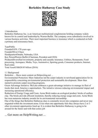 Berkshire Hathaway Case Study
1.Introduction
Berkshire Hathaway Inc. is an American multinational conglomerate holding company widely
known for its control and leadership by Warren Buffet. The company owns subsidiaries involved in
various business activities. Their most important business is insurance which is conducted on both
a primary and reinsurance basis.
TypePublic
Founded1839; 178 years ago
FounderOliver Chace
HeadquartersOmaha, Nebraska, USA
Key PersonWarren Buffet (Chairman, President and CEO)
ProductsDiversified investments, property and casualty insurance, Utilities, Restaurants, Food
processing, Aerospace, Media, Toys, Automotive, Sporting goods, Consumer products, Internet,
Real estate.
Total AssetUS$620.85 billion (2016)
1.1 Background
Berkshire ... Show more content on Helpwriting.net ...
Environmental Protection: Shaw Industries led the carpet industry to newfound appreciation for its
responsibility concerning environmental protection and sustainable development. Shaw then
started to promote carpet recycling programs.
Green Advantage Initiative: McLane embraces a green advantage initiative to manage its fleet of
trucks that stock America s supermarkets. The initiative stresses reducing environmental impact and
increasing operational efficiency.
Reduction of Energy Usage and Costs: Acme Brick makes an ecological product: bricks of earthen
clay. The bricks provide efficient insulation, thereby reducing energy usage and costs. Acme Brick
has won numerous industry awards for its environmental stewardship.
One of the things that Berkshire Hathaway does is constantly invest into companies and never stay
stagnated within the investment arena. Even when one opportunity fails they always have 2 or 3
other investment opportunities lined up. It is evident that Berkshire Hathaway is going to be
around for the future and with that comes job
... Get more on HelpWriting.net ...
 