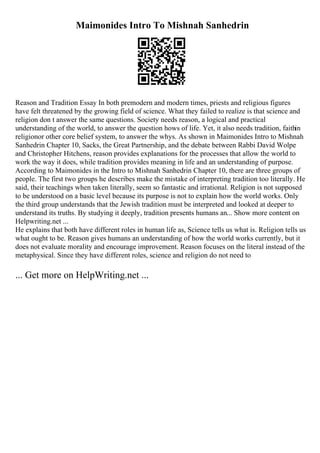 Maimonides Intro To Mishnah Sanhedrin
Reason and Tradition Essay In both premodern and modern times, priests and religious figures
have felt threatened by the growing field of science. What they failed to realize is that science and
religion don t answer the same questions. Society needs reason, a logical and practical
understanding of the world, to answer the question hows of life. Yet, it also needs tradition, faithin
religionor other core belief system, to answer the whys. As shown in Maimonides Intro to Mishnah
Sanhedrin Chapter 10, Sacks, the Great Partnership, and the debate between Rabbi David Wolpe
and Christopher Hitchens, reason provides explanations for the processes that allow the world to
work the way it does, while tradition provides meaning in life and an understanding of purpose.
According to Maimonides in the Intro to Mishnah Sanhedrin Chapter 10, there are three groups of
people. The first two groups he describes make the mistake of interpreting tradition too literally. He
said, their teachings when taken literally, seem so fantastic and irrational. Religion is not supposed
to be understood on a basic level because its purpose is not to explain how the world works. Only
the third group understands that the Jewish tradition must be interpreted and looked at deeper to
understand its truths. By studying it deeply, tradition presents humans an... Show more content on
Helpwriting.net ...
He explains that both have different roles in human life as, Science tells us what is. Religion tells us
what ought to be. Reason gives humans an understanding of how the world works currently, but it
does not evaluate morality and encourage improvement. Reason focuses on the literal instead of the
metaphysical. Since they have different roles, science and religion do not need to
... Get more on HelpWriting.net ...
 