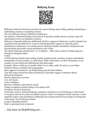 Bullying Essay
Bullying is behaviour that hurts someone else such as hitting, name calling, pushing, threatening or
undermining someone or spreading rumours.
The Anti Bullying Alliance definition of bullying is:
the repetitive, intentional hurting of one person or group by another person or group, where the
relationship involves an imbalance of power .
Bullying is frequently defined as deliberately hurtful or aggressive behaviour, usually repeated over
a period of time and difficult for victims to defend themselves against in which the goal is
intimidation or dominance over another person. Bullying includes intimidation, harassment and
discrimination and results in pain and distress to the victim.
The charity Kidscape estimates that 1 in 12 children ... Show more content on Helpwriting.net ...
Missing or damaged clothes
Verbal
Verbal bullying includes name calling, teasing, taunting insults, mocking, sarcasm, intimidation,
homophobic or racist remarks, or verbal abuse. While verbal abuse can start off harmless, it can
escalate to levels which start affecting the individual target.
Example: When a child says to another child, You re really, really fat, and so is your Mum.
Potential effects on children and young people:
Show aggressive tendencies, say hurtful things (just like their bullies)
Turn their anger inward becoming self destructive (possibly engage in substance abuse)
Delayed development
Become depressed or anxious
Low self esteem
Lacks confidence
Becomes withdrawn and isolated, moody
Change in appetite (comfort eating or not eating at all)
Emotional, Social or Relational
Emotional, social or relational bullying, sometimes referred to as covert bullying, is often harder
to recognise and can be carried out behind a person s back. It is designed to harm someone s social
reputation and/or cause humiliation, deliberately preventing someone from joining in or being part
of the group. Social bullying includes:
Lying or spreading rumours
Rude or upsetting facial or physical
... Get more on HelpWriting.net ...
 