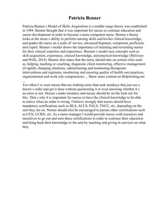 Patricia Benner
Patricia Benner s Model of Skills Acquisition is a middle range theory was established
in 1984. Benner thought that it was important for nurses to continue education and
career development in order to become a more competent nurse. Benner s theory
looks at the nurse s ability to perform nursing skills and his/her clinical knowledge,
and grades the nurse on a scale of: novice, advanced beginner, competent, proficient,
and expert. Benner s model shows the importance of retaining and rewarding nurses
for their clinical expertise and experience. Brenner s model uses concepts such as
skill acquisition, experience, clinical knowledge, and practical knowledge (McEwen
and Wills, 2014). Benner also states that the nurse should take on certain roles such
as, helping, teaching or coaching, diagnostic client monitoring, effective management
of rapidly changing situations, administering and monitoring therapeutic
interventions and regimens, monitoring and ensuring quality of health care practices,
organizational and work role competencies ... Show more content on Helpwriting.net
...
Too often I ve seen nurses that are nothing more than task monkeys that just see a
doctor s order and get it done without questioning it or even knowing whether it s
an error or not. Doctor s make mistakes and nurses should be on the look out for
this. That s why it is important for nurses to have the clinical knowledge to be able
to notice when an order is wrong. I believe strongly that nurses should have
mandatory certifications such as BLS, ACLS, PALS, TNCC, etc. depending on the
unit they are on. Nurses should also be encouraged to pursue other certifications such
as CEN, CCRN, etc. As a nurse manager I would provide nurses with resources and
incentives to go out and earn these certifications in order to continue their education
and bring back their knowledge to the unit by teaching and giving in services on what
they
 