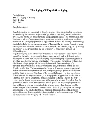 The Aging Of Population Aging
Sarah Bolduc
SOC 438 Aging in Society
Prof. Brasher
11/11/2015
Population Aging
Population aging is a term used to describe a country that has rising life expectancy
and declining fertility rates. Populations age when both fertility and mortality rates
are low, less people are being borna nd less people are dieing. This phenomenon of a
larger proportion of older population is happening in many countries and placing a
burden on the younger population to support them. One of the country s experiencing
this is Italy. Italy lies on the southern part of Europe, like it s capital Rome it is home
to many ancient ruins and landmarks. It is home to 61.85 million (July, 2015) landing
the country in the 24th spot on the list of country ... Show more content on
Helpwriting.net ...
Population aging is important to study because it raises concerns about health care
can affect the society economically. In this paper we will look at different tables
and figures to show how Italy is undergoing population aging. Population pyramids
are often used to show age and sex structure of a country s population. It shows the
distribution of age groups within a population which forms the shape of a
pyramid. The population is along the horizontal axis, with males on the left and
females on the right. The gender population are in 5 year age groups represented
as horizontal bars along the vertical axis, with youngest age groups at the bottom
and the oldest at the top. The shape of the pyramid changes over time based on a
few trends like fertility and mortality. In this paper these pyramids will be used to
illustrate how Italy is undergoing population aging. In figure 1 below the 35 54
cohort has the largest age structure and will eventually be more dependent than the
generations before them. This creates a burden placed on the younger generations
that will have to provide economically for a larger cohort than themselves. The
shape of figure 1 at the bottom , shows a small cohort of people ages 0 25, this age
group is one of the smallest in the age structure. This is evidence of population
aging, this shows that the majority of the population is older than the age of 25, so
the population is clearly aging. The pyramid shows
 