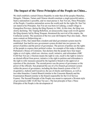 The Impact of the Three Principles of the People on China...
We shall establish a united Chinese Republic in order that all the peoples Manchus,
Mongols, Tibetans, Tartars and Chinese should constitute a single powerful nation....
Such a nationalism is possible, and we must pursue it. Sun Yat sen, Three Principles
of the People. Countless nationalists across the world seek for the rights Dr. Sun Yat
sen stated in his Principles. Sun Yat sen was born in Cuiheng, a small village in
Guangzhou Province, during the Qing Dynasty in 1866. At this time, the Qing was
slowly declining. The Taiping Rebellion, an unsuccessful, large scale revolt against
the Qing dynasty led by Hong Xiuquan, threatened the survival of the empire, the
Confucian system. The ascension of the two year old Emperor Puyi also made... Show
more content on Helpwriting.net ...
Because of this, Sun stated that a modern and ideal government system must be
established. Sun had his new government system divided into two powers: the
power of politics and the power of governance. The powers of politics are the rights
of the people to express their political wishes. An example of this today is Britain s
Parliament s House of Commons. Sun declares that the people have four major
rights or civil rights, which are: election, recall, initiative, and referendum (ABC
CLIO Sun Yat sen ). Election means the right to vote, recall is the right to remove
an elected official from power, initiative is the right to petition and referendum is
the right to refer measures passed by the legislative branch to the approval or
rejection of the electorate. The second power was the power of governance or the
power of the officials. Sun proposed the use of a five branch government system
within the power of governance, including the three branch system of the U.S.
(Legislative, Judicial and Executive), the use of checks and balances, as well as
two other branches: Control Branch (similar to the Censorate Branch) and the
Examination Branch (similar to the branch responsible for the Civil Service
Exams). The Second Principle of the People was meant to represent a Western style
of government (ABC CLIO Sun Yat sen ). The last principle of Sun s Three
Principles of the People is the development of
 