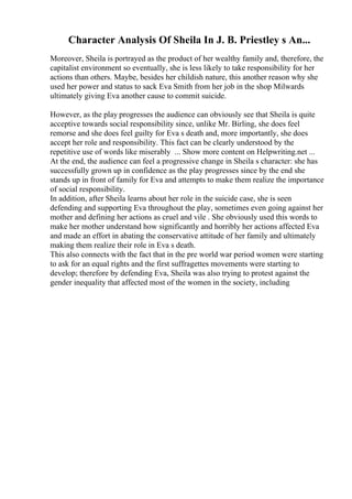 Character Analysis Of Sheila In J. B. Priestley s An...
Moreover, Sheila is portrayed as the product of her wealthy family and, therefore, the
capitalist environment so eventually, she is less likely to take responsibility for her
actions than others. Maybe, besides her childish nature, this another reason why she
used her power and status to sack Eva Smith from her job in the shop Milwards
ultimately giving Eva another cause to commit suicide.
However, as the play progresses the audience can obviously see that Sheila is quite
acceptive towards social responsibility since, unlike Mr. Birling, she does feel
remorse and she does feel guilty for Eva s death and, more importantly, she does
accept her role and responsibility. This fact can be clearly understood by the
repetitive use of words like miserably ... Show more content on Helpwriting.net ...
At the end, the audience can feel a progressive change in Sheila s character: she has
successfully grown up in confidence as the play progresses since by the end she
stands up in front of family for Eva and attempts to make them realize the importance
of social responsibility.
In addition, after Sheila learns about her role in the suicide case, she is seen
defending and supporting Eva throughout the play, sometimes even going against her
mother and defining her actions as cruel and vile . She obviously used this words to
make her mother understand how significantly and horribly her actions affected Eva
and made an effort in abating the conservative attitude of her family and ultimately
making them realize their role in Eva s death.
This also connects with the fact that in the pre world war period women were starting
to ask for an equal rights and the first suffragettes movements were starting to
develop; therefore by defending Eva, Sheila was also trying to protest against the
gender inequality that affected most of the women in the society, including
 