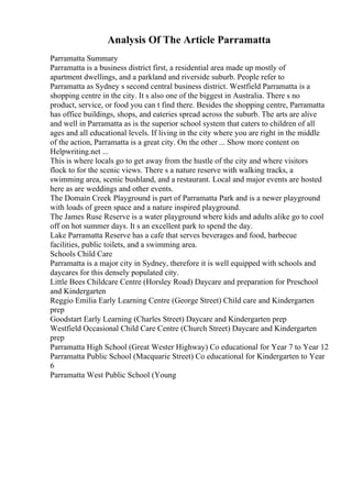 Analysis Of The Article Parramatta
Parramatta Summary
Parramatta is a business district first, a residential area made up mostly of
apartment dwellings, and a parkland and riverside suburb. People refer to
Parramatta as Sydney s second central business district. Westfield Parramatta is a
shopping centre in the city. It s also one of the biggest in Australia. There s no
product, service, or food you can t find there. Besides the shopping centre, Parramatta
has office buildings, shops, and eateries spread across the suburb. The arts are alive
and well in Parramatta as is the superior school system that caters to children of all
ages and all educational levels. If living in the city where you are right in the middle
of the action, Parramatta is a great city. On the other ... Show more content on
Helpwriting.net ...
This is where locals go to get away from the hustle of the city and where visitors
flock to for the scenic views. There s a nature reserve with walking tracks, a
swimming area, scenic bushland, and a restaurant. Local and major events are hosted
here as are weddings and other events.
The Domain Creek Playground is part of Parramatta Park and is a newer playground
with loads of green space and a nature inspired playground.
The James Ruse Reserve is a water playground where kids and adults alike go to cool
off on hot summer days. It s an excellent park to spend the day.
Lake Parramatta Reserve has a cafe that serves beverages and food, barbecue
facilities, public toilets, and a swimming area.
Schools Child Care
Parramatta is a major city in Sydney, therefore it is well equipped with schools and
daycares for this densely populated city.
Little Bees Childcare Centre (Horsley Road) Daycare and preparation for Preschool
and Kindergarten
Reggio Emilia Early Learning Centre (George Street) Child care and Kindergarten
prep
Goodstart Early Learning (Charles Street) Daycare and Kindergarten prep
Westfield Occasional Child Care Centre (Church Street) Daycare and Kindergarten
prep
Parramatta High School (Great Wester Highway) Co educational for Year 7 to Year 12
Parramatta Public School (Macquarie Street) Co educational for Kindergarten to Year
6
Parramatta West Public School (Young
 