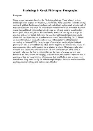 Psychology in Greek Philosophy, Paragraphs
Paragraph 1
Many people have contributed to the filed of psychology. Three whom I believe
made significant impacts are Socrates, Aristotle and Rene Descartes. In the following
section, I will briefly discuss a bit about each individual, and then talk about which of
the four archetypes they each fall under based on the information presented. Socrates
was a classical Greek philosopher who devoted his life and work to searching for
moral good, virtue, and justice. He developed a method of seeking knowledge by
question and answer called dialectics. He used this technique to teach individuals
about their own ignorance, so as to become more self aware (Leahey, 2013). Based
on this information, I believe Socrates would fit the archetype of the teacher.
According to Larson (2002), the archetype of the teacher has its origins in Greek
philosophy. This is around the time when people began to use rhetoric as a means of
communicating ideas and imparting their wisdom to others. This is precisely what
Socrates was known for, which is why he fits this archetype well. Then there is
Aristotle, who was the first to philosophize on the basis of science (or as it was
known in his time, natural philosophy). Aristotle main philosophical objective was to
come up with a universal process of reasoning that would allow man to learn every
conceivable thing about reality. In addition to philosophy, Aristotle was interested in
geology, marine biology, and meteorology. He also
 