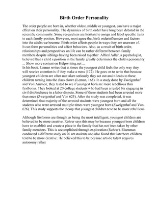 Birth Order Personality
The order people are born in, whether oldest, middle or youngest, can have a major
effect on their personality. The dynamics of birth order have long been debated in the
scientific community. Some researchers are hesitant to assign and label specific traits
to each family positon. However, most agree that birth orderinfluences and factors
into the adults we become. Birth order affects people in ways they are unaware of.
It can form personalities and affect behaviors. Also, as a result of birth order,
relationships and perspectives on life can be rather different between family
members despite siblings having been raised together. Alfred Adler, a psychologist,
believed that a child s position in the family greatly determines the child s personality
... Show more content on Helpwriting.net ...
In his book, Leman writes that at times the youngest child feels the only way they
will receive attention is if they make a mess (172). He goes on to write that because
youngest children are often not taken seriously they act out and it leads to these
children turning into the class clown (Leman, 168). In a study done by Zweigenhaf
and Von Ammon, they tested to see if youngest born are more rebellious than
firstborns. They looked at 20 college students who had been arrested for engaging in
civil disobedience in a labor dispute. Some of these students had been arrested more
than once (Zweigenhaf and Von 625). After the study was completed, it was
determined that majority of the arrested students were youngest born and all the
students who were arrested multiple times were youngest born (Zweigenhaf and Von,
626). This study supports the theory that youngest children tend to be more rebellious.
Although firstborns are thought as being the most intelligent, youngest children are
believed to be more creative. Rohrer says this may be because youngest born children
have to establish and create a place in the family that has not been taken by other
family members. This is accomplished through exploration (Rohrer). Eisenman
conducted a different study on 20 art students and also found that laterborn children
tend to be more creative. He believed this to be because artistic talent requires
autonomy rather
 