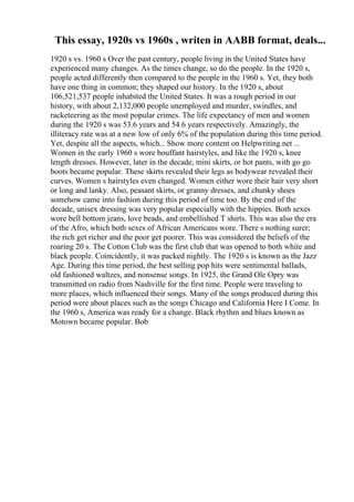 This essay, 1920s vs 1960s , writen in AABB format, deals...
1920 s vs. 1960 s Over the past century, people living in the United States have
experienced many changes. As the times change, so do the people. In the 1920 s,
people acted differently then compared to the people in the 1960 s. Yet, they both
have one thing in common; they shaped our history. In the 1920 s, about
106,521,537 people inhabited the United States. It was a rough period in our
history, with about 2,132,000 people unemployed and murder, swindles, and
racketeering as the most popular crimes. The life expectancy of men and women
during the 1920 s was 53.6 years and 54.6 years respectively. Amazingly, the
illiteracy rate was at a new low of only 6% of the population during this time period.
Yet, despite all the aspects, which... Show more content on Helpwriting.net ...
Women in the early 1960 s wore bouffant hairstyles, and like the 1920 s, knee
length dresses. However, later in the decade, mini skirts, or hot pants, with go go
boots became popular. These skirts revealed their legs as bodywear revealed their
curves. Women s hairstyles even changed. Women either wore their hair very short
or long and lanky. Also, peasant skirts, or granny dresses, and chunky shoes
somehow came into fashion during this period of time too. By the end of the
decade, unisex dressing was very popular especially with the hippies. Both sexes
wore bell bottom jeans, love beads, and embellished T shirts. This was also the era
of the Afro, which both sexes of African Americans wore. There s nothing surer;
the rich get richer and the poor get poorer. This was considered the beliefs of the
roaring 20 s. The Cotton Club was the first club that was opened to both white and
black people. Coincidently, it was packed nightly. The 1920 s is known as the Jazz
Age. During this time period, the best selling pop hits were sentimental ballads,
old fashioned waltzes, and nonsense songs. In 1925, the Grand Ole Opry was
transmitted on radio from Nashville for the first time. People were traveling to
more places, which influenced their songs. Many of the songs produced during this
period were about places such as the songs Chicago and California Here I Come. In
the 1960 s, America was ready for a change. Black rhythm and blues known as
Motown became popular. Bob
 