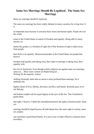 Same Sex Marriage Should Be Legalized . The Same Sex
Marriage
Same sex marriage should be legalized
The same sex marriage has been widely debated in many countries for a long time. It
is
an important issue because it concerns basic moral and human rights. People all over
the world
come to the United States in search of freedom and equality. Being able to marry
anyone, no
matter the gender, is a freedom of right, but if that freedom of right is taken away
from people
than there is no equality. Homosexual people in the United States are people that
deserve
freedom and equality and taking away their right to marriage is taking away their
equality with
the rest of Americans. Even though certain religions are against same sex marriage,
same sex ... Show more content on Helpwriting.net ...
Writing for the majority, Justice
Anthony Kennedy states that no union is more profound than marriage, for it
embodies the
highest ideals of love, fidelity, devotion, sacrifice, and family. Kennedy goes on to
say that gay
and lesbian couples ask for equal dignity in the eyes of the law. The Constitution
grants them
that right. ( Nasci1). I think this amendment protects the rights of homosexuals. Same
sex
marriage should be legal because all individuals have the same right in society; same
sex couples
can constitute a good based family. It is just a way to make official a common union
nowadays,
 
