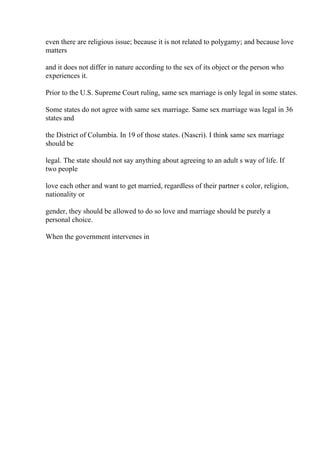 even there are religious issue; because it is not related to polygamy; and because love
matters
and it does not differ in nature according to the sex of its object or the person who
experiences it.
Prior to the U.S. Supreme Court ruling, same sex marriage is only legal in some states.
Some states do not agree with same sex marriage. Same sex marriage was legal in 36
states and
the District of Columbia. In 19 of those states. (Nascri). I think same sex marriage
should be
legal. The state should not say anything about agreeing to an adult s way of life. If
two people
love each other and want to get married, regardless of their partner s color, religion,
nationality or
gender, they should be allowed to do so love and marriage should be purely a
personal choice.
When the government intervenes in
 
