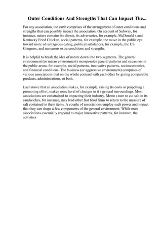 Outer Conditions And Strengths That Can Impact The...
For any association, the earth comprises of the arrangement of outer conditions and
strengths that can possibly impact the association. On account of Subway, for
instance, nature contains its clients, its adversaries, for example, McDonald s and
Kentucky Fried Chicken, social patterns, for example, the move in the public eye
toward more advantageous eating, political substances, for example, the US
Congress, and numerous extra conditions and strengths.
It is helpful to break the idea of nature down into two segments. The general
environment (or macro environment) incorporates general patterns and occasions in
the public arena, for example, social patterns, innovative patterns, socioeconomics,
and financial conditions. The business (or aggressive environment) comprises of
various associations that on the whole contend with each other by giving comparable
products, administrations, or both.
Each move that an association makes, for example, raising its costs or propelling a
promoting effort, makes some level of changes in it s general surroundings. Most
associations are constrained to impacting their industry. Metro s turn to cut salt in its
sandwiches, for instance, may lead other fast food firms to return to the measure of
salt contained in their items. A couple of associations employ such power and impact
that they can shape a few components of the general environment. While most
associations essentially respond to major innovative patterns, for instance, the
activities
 