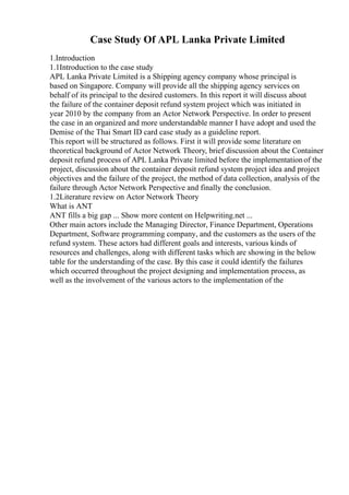 Case Study Of APL Lanka Private Limited
1.Introduction
1.1Introduction to the case study
APL Lanka Private Limited is a Shipping agency company whose principal is
based on Singapore. Company will provide all the shipping agency services on
behalf of its principal to the desired customers. In this report it will discuss about
the failure of the container deposit refund system project which was initiated in
year 2010 by the company from an Actor Network Perspective. In order to present
the case in an organized and more understandable manner I have adopt and used the
Demise of the Thai Smart ID card case study as a guideline report.
This report will be structured as follows. First it will provide some literature on
theoretical background of Actor Network Theory, brief discussion about the Container
deposit refund process of APL Lanka Private limited before the implementationof the
project, discussion about the container deposit refund system project idea and project
objectives and the failure of the project, the method of data collection, analysis of the
failure through Actor Network Perspective and finally the conclusion.
1.2Literature review on Actor Network Theory
What is ANT
ANT fills a big gap ... Show more content on Helpwriting.net ...
Other main actors include the Managing Director, Finance Department, Operations
Department, Software programming company, and the customers as the users of the
refund system. These actors had different goals and interests, various kinds of
resources and challenges, along with different tasks which are showing in the below
table for the understanding of the case. By this case it could identify the failures
which occurred throughout the project designing and implementation process, as
well as the involvement of the various actors to the implementation of the
 