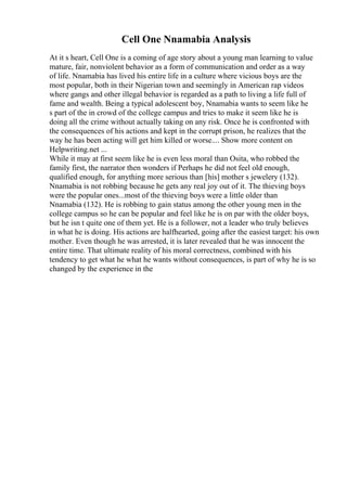 Cell One Nnamabia Analysis
At it s heart, Cell One is a coming of age story about a young man learning to value
mature, fair, nonviolent behavior as a form of communication and order as a way
of life. Nnamabia has lived his entire life in a culture where vicious boys are the
most popular, both in their Nigerian town and seemingly in American rap videos
where gangs and other illegal behavior is regarded as a path to living a life full of
fame and wealth. Being a typical adolescent boy, Nnamabia wants to seem like he
s part of the in crowd of the college campus and tries to make it seem like he is
doing all the crime without actually taking on any risk. Once he is confronted with
the consequences of his actions and kept in the corrupt prison, he realizes that the
way he has been acting will get him killed or worse.... Show more content on
Helpwriting.net ...
While it may at first seem like he is even less moral than Osita, who robbed the
family first, the narrator then wonders if Perhaps he did not feel old enough,
qualified enough, for anything more serious than [his] mother s jewelery (132).
Nnamabia is not robbing because he gets any real joy out of it. The thieving boys
were the popular ones...most of the thieving boys were a little older than
Nnamabia (132). He is robbing to gain status among the other young men in the
college campus so he can be popular and feel like he is on par with the older boys,
but he isn t quite one of them yet. He is a follower, not a leader who truly believes
in what he is doing. His actions are halfhearted, going after the easiest target: his own
mother. Even though he was arrested, it is later revealed that he was innocent the
entire time. That ultimate reality of his moral correctness, combined with his
tendency to get what he what he wants without consequences, is part of why he is so
changed by the experience in the
 