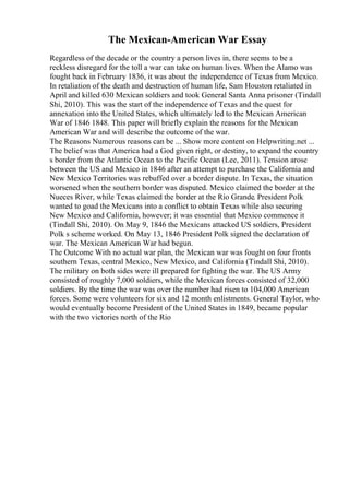 The Mexican-American War Essay
Regardless of the decade or the country a person lives in, there seems to be a
reckless disregard for the toll a war can take on human lives. When the Alamo was
fought back in February 1836, it was about the independence of Texas from Mexico.
In retaliation of the death and destruction of human life, Sam Houston retaliated in
April and killed 630 Mexican soldiers and took General Santa Anna prisoner (Tindall
Shi, 2010). This was the start of the independence of Texas and the quest for
annexation into the United States, which ultimately led to the Mexican American
War of 1846 1848. This paper will briefly explain the reasons for the Mexican
American War and will describe the outcome of the war.
The Reasons Numerous reasons can be ... Show more content on Helpwriting.net ...
The belief was that America had a God given right, or destiny, to expand the country
s border from the Atlantic Ocean to the Pacific Ocean (Lee, 2011). Tension arose
between the US and Mexico in 1846 after an attempt to purchase the California and
New Mexico Territories was rebuffed over a border dispute. In Texas, the situation
worsened when the southern border was disputed. Mexico claimed the border at the
Nueces River, while Texas claimed the border at the Rio Grande. President Polk
wanted to goad the Mexicans into a conflict to obtain Texas while also securing
New Mexico and California, however; it was essential that Mexico commence it
(Tindall Shi, 2010). On May 9, 1846 the Mexicans attacked US soldiers, President
Polk s scheme worked. On May 13, 1846 President Polk signed the declaration of
war. The Mexican American War had begun.
The Outcome With no actual war plan, the Mexican war was fought on four fronts
southern Texas, central Mexico, New Mexico, and California (Tindall Shi, 2010).
The military on both sides were ill prepared for fighting the war. The US Army
consisted of roughly 7,000 soldiers, while the Mexican forces consisted of 32,000
soldiers. By the time the war was over the number had risen to 104,000 American
forces. Some were volunteers for six and 12 month enlistments. General Taylor, who
would eventually become President of the United States in 1849, became popular
with the two victories north of the Rio
 