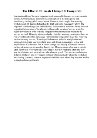 The Effects Of Climate Change On Ecosystems
Introduction One of the most important environmental influences on ecosystems is
climate. Greenhouse gas pollution is acquiring heat in the atmosphere and
inordinately raising global temperatures. Colorado, for example, has warming
predictions of 2.5 degrees Fahrenheit by 2025 and up to 4 degrees by 2050. The
impact of climatechange can and will affect ecosystems in numerous forms. Such an
impact is that warming of the climate will compel a variety of species to shift to
higher elevations in order to find a temperaturethat more closely relates to the
species survival. This migration can also be related to warming causing tree lines to
rise several hundred feet per degree Fahrenheitthat temperature rises thus removing
habitat for many species. Warming will also cause a flux in precipitation and
snowpack which can lead to wetland areas and stream temperatures to rise and
alter habitats of cold water fish. Climate change also directly affects sea levels as
melting of polar caps are causing them to rise. This can cause salt water to intrude
upon freshwater ecosystems and these species may not be able to adapt and they
lose their habitats and must advance elsewhere or perish. This shock can also cause
different predatory and prey species to leave which drastically alters the food chain
and causing critters to starve or migrate to different areas where they may not be able
to adapt and causing them to
 