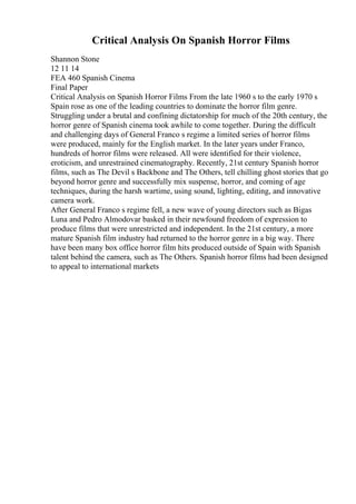 Critical Analysis On Spanish Horror Films
Shannon Stone
12 11 14
FEA 460 Spanish Cinema
Final Paper
Critical Analysis on Spanish Horror Films From the late 1960 s to the early 1970 s
Spain rose as one of the leading countries to dominate the horror film genre.
Struggling under a brutal and confining dictatorship for much of the 20th century, the
horror genre of Spanish cinema took awhile to come together. During the difficult
and challenging days of General Franco s regime a limited series of horror films
were produced, mainly for the English market. In the later years under Franco,
hundreds of horror films were released. All were identified for their violence,
eroticism, and unrestrained cinematography. Recently, 21st century Spanish horror
films, such as The Devil s Backbone and The Others, tell chilling ghost stories that go
beyond horror genre and successfully mix suspense, horror, and coming of age
techniques, during the harsh wartime, using sound, lighting, editing, and innovative
camera work.
After General Franco s regime fell, a new wave of young directors such as Bigas
Luna and Pedro Almodovar basked in their newfound freedom of expression to
produce films that were unrestricted and independent. In the 21st century, a more
mature Spanish film industry had returned to the horror genre in a big way. There
have been many box office horror film hits produced outside of Spain with Spanish
talent behind the camera, such as The Others. Spanish horror films had been designed
to appeal to international markets
 