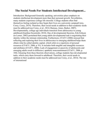 The Social Needs For Students Intellectual Development...
Introduction: Background Generally speaking, universities place emphasis on
students intellectual development more than their personal growth. Nevertheless,
many students experience college life stressful. College students often find
themselves feeling isolated as they begin their lives on a university campus(Corey,
Corey, Corey, 2014). Therefore, their social needs in addition to their academic needs
must be addressed (see Corey, et al., 2014; Ramsay, Jones, Barker, 2007).
Developmentally, college age individuals transition from adolescence to young
adulthood (Gardiner Kosmitzki, 2010). One of developmental theorists, Erik Erikson
(in Lerner, 2002) postulated that young adults developmental task is negotiating their
identity within the intimate relationship. Furthermore, CГґtГ© (2006) stressed that
reflecting and exploring their lives in adolescence to emerging adulthood helps them
obtain what he called identity capital, which refers to a repertoire of personal
resources (CГґtГ©, 2006, p. 91). It includes both tangible and intangible resources
and attributes (CГґtГ©, 2006). Lack of engagement or passivity of adolescents and
emerging adults result in diffusion ( apathetic noncommitment (CГґtГ©, 2006, p.
104). Gleaning from these theorists observations, college students face developmental
tasks, which carry them forward to adulthood. Therefore, their social needs in
addition to their academic needs must be addressed (see Corey, et al., 2014). The rate
of international
 