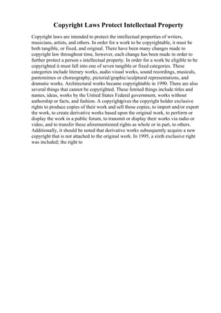 Copyright Laws Protect Intellectual Property
Copyright laws are intended to protect the intellectual properties of writers,
musicians, artists, and others. In order for a work to be copyrightable, it must be
both tangible, or fixed, and original. There have been many changes made to
copyright law throughout time, however, each change has been made in order to
further protect a person s intellectual property. In order for a work be eligible to be
copyrighted it must fall into one of seven tangible or fixed categories. These
categories include literary works, audio visual works, sound recordings, musicals,
pantomimes or choreography, pictorial/graphic/sculptural representations, and
dramatic works. Architectural works became copyrightable in 1990. There are also
several things that cannot be copyrighted. These limited things include titles and
names, ideas, works by the United States Federal government, works without
authorship or facts, and fashion. A copyrightgives the copyright holder exclusive
rights to produce copies of their work and sell those copies, to import and/or export
the work, to create derivative works based upon the original work, to perform or
display the work in a public forum, to transmit or display their works via radio or
video, and to transfer these aforementioned rights as whole or in part, to others.
Additionally, it should be noted that derivative works subsequently acquire a new
copyright that is not attached to the original work. In 1995, a sixth exclusive right
was included; the right to
 