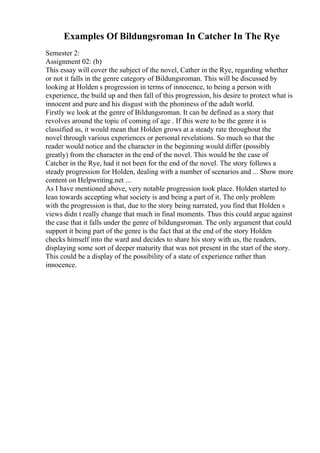 Examples Of Bildungsroman In Catcher In The Rye
Semester 2:
Assignment 02: (b)
This essay will cover the subject of the novel, Cather in the Rye, regarding whether
or not it falls in the genre category of Bildungsroman. This will be discussed by
looking at Holden s progression in terms of innocence, to being a person with
experience, the build up and then fall of this progression, his desire to protect what is
innocent and pure and his disgust with the phoniness of the adult world.
Firstly we look at the genre of Bildungsroman. It can be defined as a story that
revolves around the topic of coming of age . If this were to be the genre it is
classified as, it would mean that Holden grows at a steady rate throughout the
novel through various experiences or personal revelations. So much so that the
reader would notice and the character in the beginning would differ (possibly
greatly) from the character in the end of the novel. This would be the case of
Catcher in the Rye, had it not been for the end of the novel. The story follows a
steady progression for Holden, dealing with a number of scenarios and ... Show more
content on Helpwriting.net ...
As I have mentioned above, very notable progression took place. Holden started to
lean towards accepting what society is and being a part of it. The only problem
with the progression is that, due to the story being narrated, you find that Holden s
views didn t really change that much in final moments. Thus this could argue against
the case that it falls under the genre of bildungsroman. The only argument that could
support it being part of the genre is the fact that at the end of the story Holden
checks himself into the ward and decides to share his story with us, the readers,
displaying some sort of deeper maturity that was not present in the start of the story.
This could be a display of the possibility of a state of experience rather than
innocence.
 