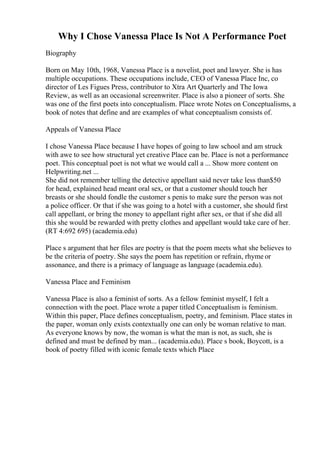 Why I Chose Vanessa Place Is Not A Performance Poet
Biography
Born on May 10th, 1968, Vanessa Place is a novelist, poet and lawyer. She is has
multiple occupations. These occupations include, CEO of Vanessa Place Inc, co
director of Les Figues Press, contributor to Xtra Art Quarterly and The Iowa
Review, as well as an occasional screenwriter. Place is also a pioneer of sorts. She
was one of the first poets into conceptualism. Place wrote Notes on Conceptualisms, a
book of notes that define and are examples of what conceptualism consists of.
Appeals of Vanessa Place
I chose Vanessa Place because I have hopes of going to law school and am struck
with awe to see how structural yet creative Place can be. Place is not a performance
poet. This conceptual poet is not what we would call a ... Show more content on
Helpwriting.net ...
She did not remember telling the detective appellant said never take less than$50
for head, explained head meant oral sex, or that a customer should touch her
breasts or she should fondle the customer s penis to make sure the person was not
a police officer. Or that if she was going to a hotel with a customer, she should first
call appellant, or bring the money to appellant right after sex, or that if she did all
this she would be rewarded with pretty clothes and appellant would take care of her.
(RT 4:692 695) (academia.edu)
Place s argument that her files are poetry is that the poem meets what she believes to
be the criteria of poetry. She says the poem has repetition or refrain, rhyme or
assonance, and there is a primacy of language as language (academia.edu).
Vanessa Place and Feminism
Vanessa Place is also a feminist of sorts. As a fellow feminist myself, I felt a
connection with the poet. Place wrote a paper titled Conceptualism is feminism.
Within this paper, Place defines conceptualism, poetry, and feminism. Place states in
the paper, woman only exists contextually one can only be woman relative to man.
As everyone knows by now, the woman is what the man is not, as such, she is
defined and must be defined by man... (academia.edu). Place s book, Boycott, is a
book of poetry filled with iconic female texts which Place
 