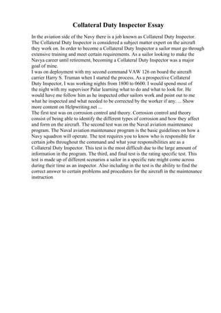 Collateral Duty Inspector Essay
In the aviation side of the Navy there is a job known as Collateral Duty Inspector.
The Collateral Duty Inspector is considered a subject matter expert on the aircraft
they work on. In order to become a Collateral Duty Inspector a sailor must go through
extensive training and meet certain requirements. As a sailor looking to make the
Navya career until retirement, becoming a Collateral Duty Inspector was a major
goal of mine.
I was on deployment with my second command VAW 126 on board the aircraft
carrier Harry S. Truman when I started the process. As a prospective Collateral
Duty Inspector, I was working nights from 1800 to 0600. I would spend most of
the night with my supervisor Palar learning what to do and what to look for. He
would have me follow him as he inspected other sailors work and point out to me
what he inspected and what needed to be corrected by the worker if any. ... Show
more content on Helpwriting.net ...
The first test was on corrosion control and theory. Corrosion control and theory
consist of being able to identify the different types of corrosion and how they affect
and form on the aircraft. The second test was on the Naval aviation maintenance
program. The Naval aviation maintenance program is the basic guidelines on how a
Navy squadron will operate. The test requires you to know who is responsible for
certain jobs throughout the command and what your responsibilities are as a
Collateral Duty Inspector. This test is the most difficult due to the large amount of
information in the program. The third, and final test is the rating specific test. This
test is made up of different scenarios a sailor in a specific rate might come across
during their time as an inspector. Also including in the test is the ability to find the
correct answer to certain problems and procedures for the aircraft in the maintenance
instruction
 