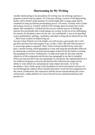 Shortcoming In My Writing
Another shortcoming in my procedures for writing was not utilizing a person or
program to proof read my papers. So it became, during a session of self deprecating
humor with a friend I made mention of a hard fought after average grade that he
remarked of using an Internet proofreading service. Of course, I loosely took it under
advisement, however, I mostly scoffed it off I already spent too much time on the
papers. But nonetheless, I looked into the service without success of finding the
unicorn free proofreader that would change my writing. In the act of me challenging
his unicorn, he decided to show me the site. Low and behold, it was as he described,
it gave grammatical, spelling, vocabulary, and other writing advice based off my first
... Show more content on Helpwriting.net ...
Just get it done Patrick you ll do alright, you will not get a great grade, but it will
get done and then four more papers to go, so that s what I did and what became of
it, an average grade as expected. That s when I noticed another factor came into
play; I started writing a draft paragraph at a time and using the proofreader followed
by making the corrections and leaving the paper at that for the day before revisiting
the paragraph for review. Furthermore, I would come back the next day read the
objectives of the assignment and the previous paragraph to see that it complied
before moving forward to the next paragraph. In conclusion, the implementation of a
few different techniques and tools discussed in this reflection has improved my
ability to write effectively and produced vastly improved results. As for the
disciplines, I feel a better grasp of the disciplines of social and natural sciences as I
moved through the subjects than I initially had when I wrote the first assignment for
the course. Furthermore, this experience and the lessons learned during the course
will provide a stable platform as I move forward in my continued education and
pursuit of a
 