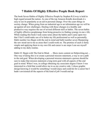 7 Habits Of Highly Effective People Book Report
The book Seven Habits of Highly Effective People by Stephen R.Covey is held in
high regard around the nation. As one of the top Amazon Kindle downloads it s
easy to see its popularity as an aid in personal change. Over the years things in
society change. When going from an industrial age to an information age we will be
up against all new challenges. Dealing with those changes in a healthy and
productive way requires the use of several different skill or habits. The seven habits
of highly effective peoplerange from being proactive to finding synergy in one s life.
While reading this book I took some notes about the habits and I came upon two
that I feel I could make use of to better my life professional as well as personally.
Habit number two Begin with the end in mind and habit number seven Sharpening
the saw stood out to me as areas that I could work on. The premise of each is fairly
simple and applying them to my own life and career is are steps I can see myself
adding to my daily routine.
Habit #2: Begin with The End in Mind. ... Show more content on Helpwriting.net ...
One way of doing this is to create a personal mission statement, a way to set a path
to the end goal. When developing a personal mission statement a person should be
sure to make that mission statement a long term goal with all aspects of the end
goal in mind. When I was, in college obtaining my associates degree I knew I was
interested in a field that would allow me to us my creative side. I chose graphic
design knowing it would be something I would enjoy and could do for a career but I
hadn t envisioned all the aspects of the kind of job I would end up
 