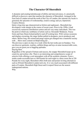 The Character Of Shoreditch
A dynamic and creating kaleidoscope of ability and innovativeness, it s practically
difficult to discover a spot that matches the character of Shoreditch. Arranged in the
East End of London toward the north of the City of London, this internal city locale is
genuinely the epicentre of workmanship, creative energy and yes, hipsterism.
Creative History
Quite a long time ago characterized as forlorn and unpleasant , Shoreditch has
developed a wide margin in the course of recent years. Prior to the 1990s, it had
excessively numerous distribution centres and not very many individuals. This was
the point at which any semblance of artists such as Alexander McQueen, Tracey
Emin and Gary Hume kicked pulled in and off working here. With various occasions
and displays occurring, the range further pulled in designers, movie producers and
others. Before long, this ruined and purge region got changed into a masterful society
with ... Show more content on Helpwriting.net ...
The previous is open six days in a week while the last works just on Sundays. You
can discover garments, watches, calfskin things and toys at some inconceivable costs,
gave you are great you re haggling aptitudes.
Staying Here
Regardless of the spread of fortune and success, the snappy Shoreditch keeps up its
creativity and restless vibe. There is an interesting and comprehensive scope of
selective lofts offering a cool atmosphere with all the aesthetic elements. From a
studio condo accessible here at 100 Pounds for each night to a three room flat at 220
Pounds for every night, Shoreditch offers both taste and pocket inviting alternatives
such as M hotel Shoreditch London tech city. It is very much associated with different
parts of London. Shoreditch High Street and Liverpool Street are the nearest
underground stations.
Why
 