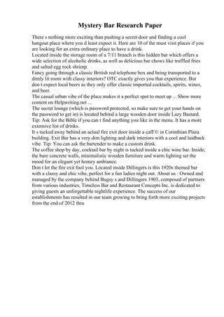Mystery Bar Research Paper
There s nothing more exciting than pushing a secret door and finding a cool
hangout place where you d least expect it. Here are 10 of the must visit places if you
are looking for an extra ordinary place to have a drink.
Located inside the storage room of a 7/11 branch is this hidden bar which offers a
wide selection of alcoholic drinks, as well as delicious bar chows like truffled fries
and salted egg rock shrimp.
Fancy going through a classic British red telephone box and being transported to a
dimly lit room with classy interiors? OTC exactly gives you that experience. But
don t expect local beers as they only offer classic imported cocktails, spirits, wines,
and beer.
The casual urban vibe of the place makes it a perfect spot to meet up ... Show more
content on Helpwriting.net ...
The secret lounge (which is password protected, so make sure to get your hands on
the password to get in) is located behind a large wooden door inside Lazy Bastard.
Tip: Ask for the Bible if you can t find anything you like in the menu. It has a more
extensive list of drinks.
It s tucked away behind an actual fire exit door inside a cafГ© in Corinthian Plaza
building. Exit Bar has a very dim lighting and dark interiors with a cool and laidback
vibe. Tip: You can ask the bartender to make a custom drink.
The coffee shop by day, cocktail bar by night is tucked inside a chic wine bar. Inside,
the bare concrete walls, minimalistic wooden furniture and warm lighting set the
mood for an elegant yet homey ambiance.
Don t let the fire exit fool you. Located inside Dillingers is this 1920s themed bar
with a classy and chic vibe, perfect for a fun ladies night out. About us : Owned and
managed by the company behind Bugsy s and Dillingers 1903, composed of partners
from various industries, Timeless Bar and Restaurant Concepts Inc. is dedicated to
giving guests an unforgettable nightlife experience. The success of our
establishments has resulted in our team growing to bring forth more exciting projects
from the end of 2012 thru
 