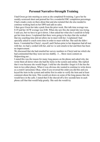 Personal Narrative-Strength Training
I had Gwen go into meeting as soon as she completed fit training. I gave her he
weekly scorecard sheet and praised her for a wonderful FBC completion percentage.
I had a made a note on there about that and also notated that she also needed to
continue working hard on her DPO and add on sales.
I then gave Gwen her take a peek from the prior week. Her talk time average was
8:19 and her ACW average was 0:06. When she saw this she stated she was trying.
I said yes, but we have to get it down. I then asked her what else I could do to help
get her time down. I explained that there were going to be days that she worked
that my coaching time did not allow me to meet with her. I explained I had
specially asked to coach extra time in order to meet with her. She said she didn t
know. I reminded her Cheryl , myself, and Chelsea prior to her departure had all met
with her, we had y corded with her, and we ve sent emails to her and there has been
no improvement.
We discussed that she had emailed her survey numbers to Cheryl and me which she
had commented that they were not too shabby . I ... Show more content on
Helpwriting.net ...
I stated this was the reason for many long pauses on the phone and asked why she
wrote them all down when she had the items in the system and online. She replied
that it was because she would forget. I told her she shouldn t forget it if she has the
item in two other places. When it was obvious she wanted to continue to write down
as a crutch I presented, Okay, what if you reversed the order you did this and you
keyed the item in the system and online first in order to verify the item and at least
comment about the item. This would cut down on some of the long pauses that she
would have in the calls. I stated that if she shaved off a few seconds here in each
phone call that that would help greatly. She said she would try
 
